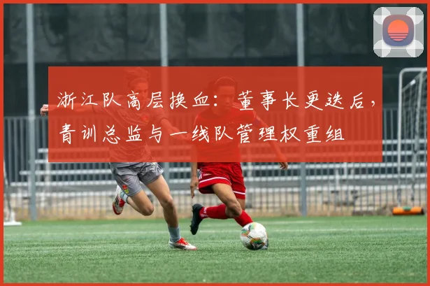 浙江队高层换血：董事长更迭后，青训总监与一线队管理权重组