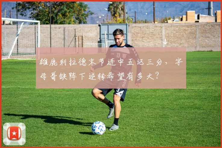 雄鹿利拉德末节连中五记三分，字母哥缺阵下逆转希望有多大？