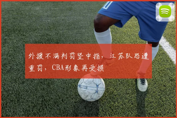 外援不满判罚竖中指，江苏队恐遭重罚，CBA形象再受损