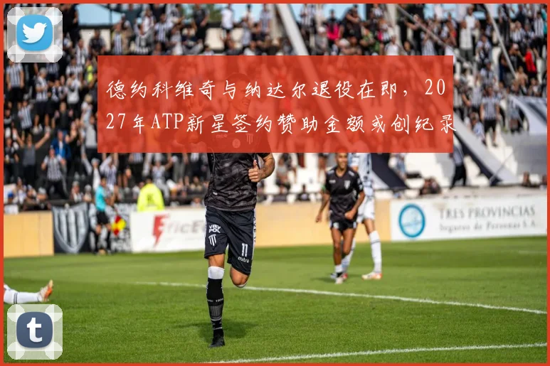 德约科维奇与纳达尔退役在即，2027年ATP新星签约赞助金额或创纪录