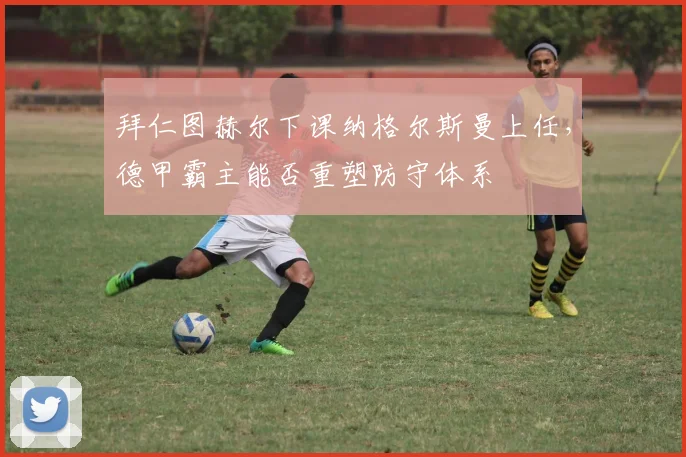拜仁图赫尔下课纳格尔斯曼上任，德甲霸主能否重塑防守体系