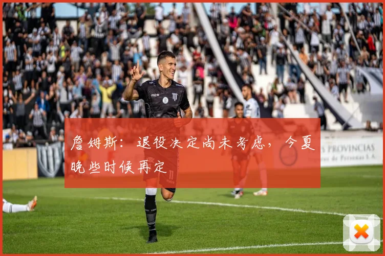 詹姆斯：退役决定尚未考虑，今夏晚些时候再定