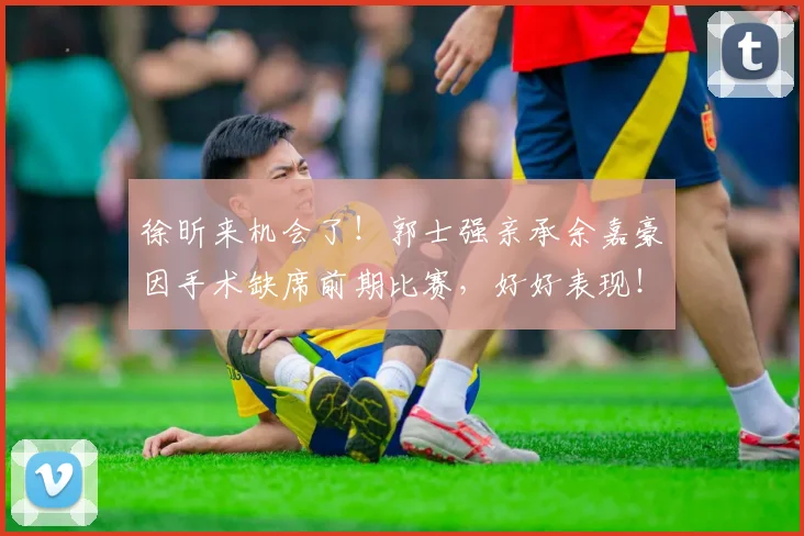 徐昕来机会了！郭士强亲承余嘉豪因手术缺席前期比赛，好好表现！